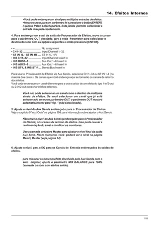 155
• Você pode endereçar um sinal para múltiplas entradas de efeitos.
• Mova o cursor para um parâmetro IN e pressione o botão [ENTER].
A janela Patch Select aparece. Esta janela permite selecionar a
entrada desejada rapidamente.
4. Para endereçar um sinal de saída do Processador de Efeitos, mova o cursor
para o parâmetro OUT desejado, gire a roda Parameter para selecionar o
destino do sinal com as opções seguintes e então pressione [ENTER].
• – ................................... No assignment
• CH1–32 ........................ Input Channel 1–32
• ST IN 1L - ST IN 4R ..... ST IN 1L -4R
• INS CH1–32 ................. Input Channel Insert In
• INS BUS1–8................. Bus Out 1–8 Insert In
• INS AUX1–8................. Aux Out 1–8 Insert In
• INS ST-L & INS ST-R ... Stereo Bus Insert In
Para usar o Processador de Efeitos via Aux Sends, selecione CH 1–32 ou ST IN 1-4 (na
maioria dos casos). Os canais que você endereça aqui se tornarão os canais de retorno
dos efeitos.
Você pode endereçar um canal diferente para a outra saída de um efeito do tipo 1-in/2-out
ou 2-in/2-out para criar efeitos estéreos.
Você não pode selecionar um canal como o destino de múltiplos
sinais de efeitos. Se você selecionar um canal que já está
selecionado em outro parâmetro OUT, o parâmetro OUT mudará
automaticamente para “fig–” (não selecionado).
5. Ajuste o nível do Aux Sends endereçado para o Processador de Efeitos.
Veja o capítulo 9 “Aux Outs” na página 109 para informação sobre ajustar o Aux Sends.
Não eleve o nível do Aux Sends (endereçado para o Processador
de Efeitos) nos canais de retorno de efeitos. Isso pode causar a
realimentação do sinal e danificar os monitores.
Use a camada de faders Master para ajustar o nível final da saída
Aux Send. Neste momento, você poderá ver o nível na página
Meter | Master (veja página 34).
6. Ajuste o nível, pan, e EQ para os Canais de Entrada endereçados às saídas de
efeitos.
para misturar o som com efeito devolvido pelo Aux Sends com o
som original, ajuste o parâmetro MIX BALANCE para 100%
(somente os sons com efeitos sairão).
14. Efeitos Internos
 