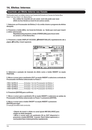156
4. Selecione a posição de inserção do efeito como o botão INSERT na seção
POSITION.
5. Mova o cursor para o parâmetro OUT na seção INSERT e selecione a entrada do
Processador de Efeitos selecionado no Passo 1.
• FX1-1 & FX1-2 ............. Entradas 1 & 2 do Processador de Efeitos 1
• FX2-1 & FX2-2 ............. Entradas 1 & 2 do Processador de Efeitos 2
• FX3-1 & FX3-2 ............. Entradas 1 & 2 do Processador de Efeitos 3
• FX4-1 & FX4-2 ............. Entradas 1 & 2 do Processador de Efeitos 4
6. Pressione [ENTER] para confirmar.
7. Mova o cursor para o parâmetro IN na seção INSERT e selecione as saídas do
Processador de Efeitos selecionado no Passo 1 e pressione [ENTER].
8. Mova o cursor para o botão ON/OFF na seção INSERT e pressione
[ENTER] para ligar.
A inserção de efeito está concluída.
Inserindo um Efeito Interno nos Canais
Você pode inserir um efeito interno nos Canais de Entrada ou Canais de Saída (Bus
Outs 1–8, Aux Outs 1–8, Stereo Bus).
Se o efeito for inserido em um canal, você não pode usar esse
efeito via Aux Sends ou inseri-lo em outros canais.
1. Selecione um Processador de Efeitos (1–4) e então chame o programa de efeitos
desejado.
2. Pressione o botão [SEL] do Canal de Entrada ou Saída que você quer inserir
o efeito selecionado.
Repetidamente pressione o botão STEREO [SEL] para trocar entre
os canais L e R de Stereo Bus.
3. Pressione o botão DISPLAY ACCESS [ /INSERT/DELAY] repetidamente até a
página /Ins/Dly | Insert aparecer.
• Depois de inserir o efeito no canal ajuste MIX BALANCE para
chegar ao efeito desejado.
• Mova o cursor para um parâmetro IN ou OUT disponível e
pressione o botão [ENTER]. A janela Patch Select aparecerá, e
você poderá fazer endereçamentos rapidamente.
14. Efeitos Internos
 