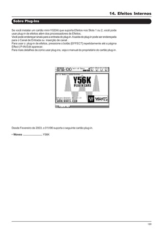 159
Sobre Plug-Ins
Se você instalar um cartão mini-YGDAI que suporta Efeitos nos Slots 1 ou 2, você pode
usar plug-in de efeitos além dos processadores de Efeitos.
Vocêpodeendereçarsinaisparaaentradadoplug-in.Asaídadoplug-inpodeserendereçada
para o Canal de Entrada ou inserção de canal .
Para usar o plug-in de efeitos, pressione o botão [EFFECT] repetidamente até a página
Effect | P-IN Edit aparecer.
Para mais detalhes de como usar plug-ins, veja o manual do proprietário do cartão plug-in.
Desde Fevereiro de 2003, o 01V96 suporta o seguinte cartão plug-in.
• Waves ......................... Y56K
14. Efeitos Internos
 