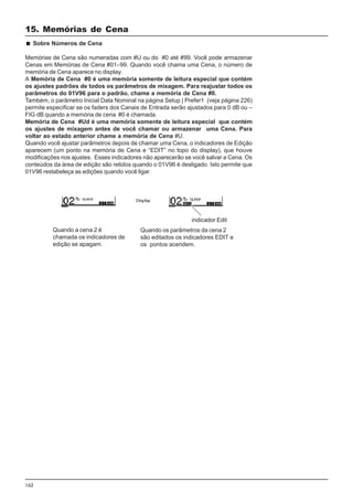 162
Sobre Números de Cena
Memórias de Cena são numeradas com #U ou do #0 até #99. Você pode armazenar
Cenas em Memórias de Cena #01–99. Quando você chama uma Cena, o número de
memória de Cena aparece no display.
A Memória de Cena #0 é uma memória somente de leitura especial que contém
os ajustes padrões de todos os parâmetros de mixagem. Para reajustar todos os
parâmetros do 01V96 para o padrão, chame a memória de Cena #0.
Também, o parâmetro Inicial Data Nominal na página Setup | Prefer1 (veja página 226)
permite especificar se os faders dos Canais de Entrada serão ajustados para 0 dB ou –
FIG dB quando a memória de cena #0 é chamada.
Memória de Cena #Ud é uma memória somente de leitura especial que contém
os ajustes de mixagem antes de você chamar ou armazenar uma Cena. Para
voltar ao estado anterior chame a memória de Cena #U.
Quando você ajustar parâmetros depois de chamar uma Cena, o indicadores de Edição
aparecem (um ponto na memória de Cena e “EDIT” no topo do display), que houve
modificações nos ajustes. Esses indicadores não aparecerão se você salvar a Cena. Os
conteúdos da área de edição são retidos quando o 01V96 é desligado. Isto permite que
01V96 restabeleça as edições quando você ligar.
Quando a cena 2 é
chamada os indicadores de
edição se apagam.
Quando os parâmetros da cena 2
são editados os indicadores EDIT e
os pontos acendem.
indicador Edit
15. Memórias de Cena
 