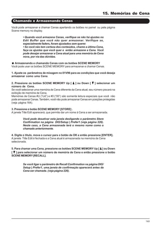 163
Você pode armazenar e chamar Cenas apertando os botões no painel ou pela página
Scene memory no display.
• Quando você armazena Cenas, verifique se não há ajustes no
Edit Buffer que você não quer armazenar. Verifique se,
especialmente faders, foram ajustados sem querer.
• Se você não tem certeza dos conteúdos, chame a última Cena,
faça os ajustes que você quer e então armazene a Cena. Você
pode desejar armazenar a Cena atual para uma memória de Cena
nova, por via das dúvidas.
Armazenando e chamando Cenas com os botões SCENE MEMORY
Você pode usar os botões SCENE MEMORY para armazenar e chamar Cenas.
1. Ajuste os parâmetros de mixagem no 01V96 para as condições que você deseja
armazenar como uma Cena.
2. Pressione os botões SCENE MEMORY Up [ ] ou Down [ ] selecionar um
número de Cena.
Se você selecionar uma memória de Cena diferente da Cena atual, seu número piscará na
exibição de memória de Cena.
Memórias de Cenas #U (“Ud”) e #0 (“00”) são somente leitura especiais que você não
pode armazenar Cenas.Também, você não pode armazenar Cenas em posições protegidas
(veja página 164).
3. Pressione o botão SCENE MEMORY [STORE] .
A janela Title Edit aparecerá, que permite dar um nome à Cena a ser armazenada.
Você pode desativar esta janela desligando o parâmetro Store
Confirmation na página DIO/Setup | Prefer1 (veja página 226).
Neste caso, a Cena armazenada terá o mesmo nome como o
chamado anteriormente.
4. Digite o título, mova o cursor para o botão de OK e então pressione [ENTER].
A janela Title Edit é fechada e a Cena atual é armazenada na memória de Cena
selecionada.
5. Para chamar uma Cena, pressione os botões SCENE MEMORY Up [ ] ou Down
[ ] para selecionar um número de memória de Cena e então pressione o botão
SCENE MEMORY [RECALL].
Chamando e Armazenando Cenas
Se você ligar o parâmetro de Recall Confirmation na página DIO/
Setup | Prefer1, uma janela de confirmação aparecerá antes da
Cena ser chamada. (veja página 226).
15. Memórias de Cena
 