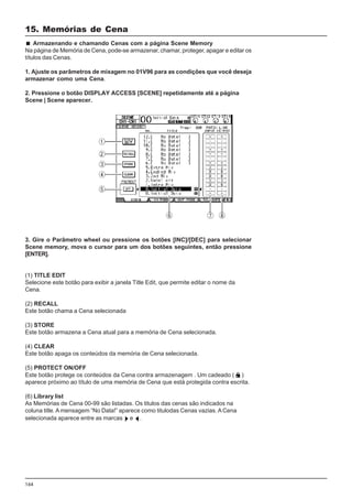 164
3. Gire o Parâmetro wheel ou pressione os botões [INC]/[DEC] para selecionar
Scene memory, mova o cursor para um dos botões seguintes, então pressione
[ENTER].
(1) TITLE EDIT
Selecione este botão para exibir a janela Title Edit, que permite editar o nome da
Cena.
(2) RECALL
Este botão chama a Cena selecionada
(3) STORE
Este botão armazena a Cena atual para a memória de Cena selecionada.
(4) CLEAR
Este botão apaga os conteúdos da memória de Cena selecionada.
(5) PROTECT ON/OFF
Este botão protege os conteúdos da Cena contra armazenagem . Um cadeado ( )
aparece próximo ao título de uma memória de Cena que está protegida contra escrita.
(6) Library list
As Memórias de Cena 00-99 são listadas. Os titulos das cenas são indicados na
coluna title. A mensagem “No Data!” aparece como titulodas Cenas vazias. ACena
selecionada aparece entre as marcas e .
Armazenando e chamando Cenas com a página Scene Memory
Na página de Memória de Cena, pode-se armazenar, chamar, proteger, apagar e editar os
títulos das Cenas.
1. Ajuste os parâmetros de mixagem no 01V96 para as condições que você deseja
armazenar como uma Cena.
2. Pressione o botão DISPLAY ACCESS [SCENE] repetidamente até a página
Scene | Scene aparecer.
15. Memórias de Cena
 