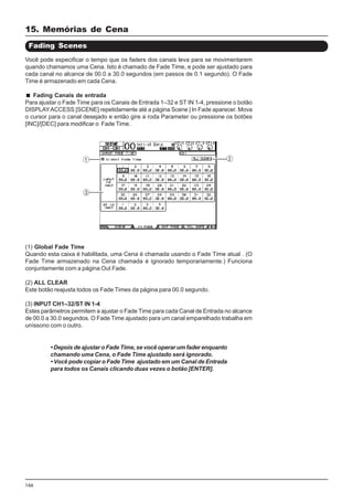 166
Você pode especificar o tempo que os faders dos canais leva para se movimentarem
quando chamamos uma Cena. Isto é chamado de Fade Time, e pode ser ajustado para
cada canal no alcance de 00.0 a 30.0 segundos (em passos de 0.1 segundo). O Fade
Time é armazenado em cada Cena.
Fading Canais de entrada
Para ajustar o Fade Time para os Canais de Entrada 1–32 e ST IN 1-4, pressione o botão
DISPLAYACCESS [SCENE] repetidamente até a página Scene | In Fade aparecer. Mova
o cursor para o canal desejado e então gire a roda Parameter ou pressione os botões
[INC]/[DEC] para modificar o Fade Time.
Fading Scenes
(1) Global Fade Time
Quando esta caixa é habilitada, uma Cena é chamada usando o Fade Time atual . (O
Fade Time armazenado na Cena chamada é ignorado temporariamente.) Funciona
conjuntamente com a página Out Fade.
(2) ALL CLEAR
Este botão reajusta todos os Fade Times da página para 00.0 segundo.
(3) INPUT CH1–32/ST IN 1-4
Estes parâmetros permitem a ajustar o Fade Time para cada Canal de Entrada no alcance
de 00.0 a 30.0 segundos. O Fade Time ajustado para um canal emparelhado trabalha em
uníssono com o outro.
• Depois de ajustar o Fade Time, se você operar um fader enquanto
chamando uma Cena, o Fade Time ajustado será ignorado.
• Você pode copiar o Fade Time ajustado em um Canal de Entrada
para todos os Canais clicando duas vezes o botão [ENTER].
15. Memórias de Cena
 