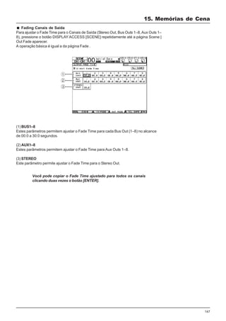 167
Fading Canais de Saída
Para ajustar o Fade Time para o Canais de Saída (Stereo Out, Bus Outs 1–8,Aux Outs 1–
8), pressione o botão DISPLAY ACCESS [SCENE] repetidamente até a página Scene |
Out Fade aparecer.
A operação básica é igual a da página Fade .
(1) BUS1–8
Estes parâmetros permitem ajustar o Fade Time para cada Bus Out (1–8) no alcance
de 00.0 a 30.0 segundos.
(2) AUX1–8
Estes parâmetros permitem ajustar o Fade Time para Aux Outs 1–8.
(3) STEREO
Este parâmetro permite ajustar o Fade Time para o Stereo Out.
Você pode copiar o Fade Time ajustado para todos os canais
clicando duas vezes o botão [ENTER].
15. Memórias de Cena
 