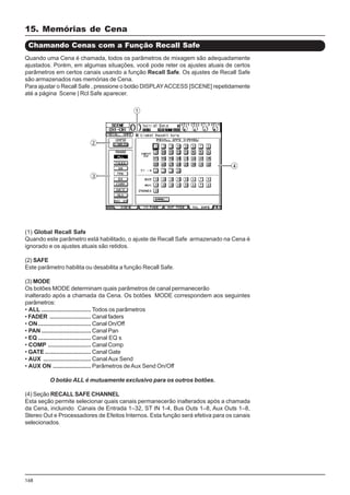 168
(1) Global Recall Safe
Quando este parâmetro está habilitado, o ajuste de Recall Safe armazenado na Cena é
ignorado e os ajustes atuais são retidos.
(2) SAFE
Este parâmetro habilita ou desabilita a função Recall Safe.
(3) MODE
Os botões MODE determinam quais parâmetros de canal permanecerão
inalterado após a chamada da Cena. Os botões MODE correspondem aos seguintes
parâmetros:
• ALL .............................. Todos os parâmetros
• FADER ......................... Canal faders
• ON................................ Canal On/Off
• PAN .............................. Canal Pan
• EQ ................................ Canal EQ s
• COMP .......................... Canal Comp
• GATE............................ Canal Gate
• AUX ............................. CanalAux Send
• AUX ON ....................... Parâmetros deAux Send On/Off
O botão ALL é mutuamente exclusivo para os outros botões.
(4) Seção RECALL SAFE CHANNEL
Esta seção permite selecionar quais canais permanecerão inalterados após a chamada
da Cena, incluindo Canais de Entrada 1–32, ST IN 1-4, Bus Outs 1–8, Aux Outs 1–8,
Stereo Out e Processadores de Efeitos Internos. Esta função será efetiva para os canais
selecionados.
Chamando Cenas com a Função Recall Safe
Quando uma Cena é chamada, todos os parâmetros de mixagem são adequadamente
ajustados. Porém, em algumas situações, você pode reter os ajustes atuais de certos
parâmetros em certos canais usando a função Recall Safe. Os ajustes de Recall Safe
são armazenados nas memórias de Cena.
Para ajustar o Recall Safe , pressione o botão DISPLAYACCESS [SCENE] repetidamente
até a página Scene | Rcl Safe aparecer.
15. Memórias de Cena
 