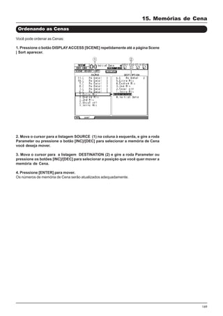 169
Você pode ordenar as Cenas:
1. Pressione o botão DISPLAYACCESS [SCENE] repetidamente até a página Scene
| Sort aparecer.
Ordenando as Cenas
2. Mova o cursor para a listagem SOURCE (1) na coluna à esquerda, e gire a roda
Parameter ou pressione o botão [INC]/[DEC] para selecionar a memória de Cena
você deseja mover.
3. Mova o cursor para a listagem DESTINATION (2) e gire a roda Parameter ou
pressione os botões [INC]/[DEC] para selecionar a posição que você quer mover a
memória de Cena.
4. Pressione [ENTER] para mover.
Os números de memória de Cena serão atualizados adequadamente.
15. Memórias de Cena
 