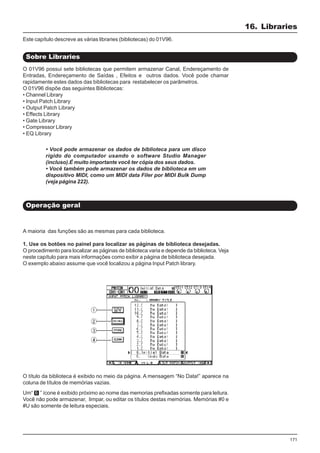 171
O 01V96 possui sete bibliotecas que permitem armazenar Canal, Endereçamento de
Entradas, Endereçamento de Saídas , Efeitos e outros dados. Você pode chamar
rapidamente estes dados das bibliotecas para restabelecer os parâmetros.
O 01V96 dispõe das seguintes Bibliotecas:
• Channel Library
• Input Patch Library
• Output Patch Library
• Effects Library
• Gate Library
• Compressor Library
• EQ Library
16. Libraries
Sobre Libraries
Operação geral
O título da biblioteca é exibido no meio da página. A mensagem “No Data!” aparece na
coluna de títulos de memórias vazias.
Este capítulo descreve as várias libraries (bibliotecas) do 01V96.
A maioria das funções são as mesmas para cada biblioteca.
1. Use os botões no painel para localizar as páginas de biblioteca desejadas.
O procedimento para localizar as páginas de biblioteca varia e depende da biblioteca. Veja
neste capítulo para mais informações como exibir a página de biblioteca desejada.
O exemplo abaixo assume que você localizou a página Input Patch library.
• Você pode armazenar os dados de biblioteca para um disco
rígido do computador usando o software Studio Manager
(incluso).É muito importante você ter cópia dos seus dados.
• Você também pode armazenar os dados de biblioteca em um
dispositivo MIDI, como um MIDI data Filer por MIDI Bulk Dump
(veja página 222).
Um“ ” ícone é exibido próximo ao nome das memorias prefixadas somente para leitura.
Você não pode armazenar, limpar, ou editar os títulos destas memórias. Memórias #0 e
#U são somente de leitura especiais.
 