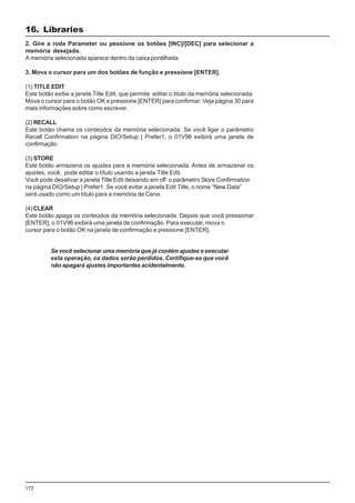 172
2. Gire a roda Parameter ou pessione os botões [INC]/[DEC] para selecionar a
memória desejada.
A memória selecionada aparece dentro da caixa pontilhada.
3. Mova o cursor para um dos botões de função e pressione [ENTER].
(1) TITLE EDIT
Este botão exibe a janela Title Edit, que permite editar o titulo da memória selecionada.
Mova o cursor para o botão OK e pressione [ENTER] para confirmar. Veja página 30 para
mais informações sobre como escrever.
(2) RECALL
Este botão chama os conteúdos da memória selecionada. Se você ligar o parâmetro
Recall Confirmation na página DIO/Setup | Prefer1, o 01V96 exibirá uma janela de
confirmação.
(3) STORE
Este botão armazena os ajustes para a memória selecionada. Antes de armazenar os
ajustes, você, pode editar o título usando a janela Title Edit.
Você pode desativar a janela Title Edit deixando em off o parâmetro Store Confirmation
na página DIO/Setup | Prefer1. Se você evitar a janela Edit Title, o nome “New Data”
será usado como um título para a memória de Cena.
(4) CLEAR
Este botão apaga os conteúdos da memória selecionada. Depois que você pressionar
[ENTER], o 01V96 exibirá uma janela de confirmação. Para executar, mova o
cursor para o botão OK na janela de confirmação e pressione [ENTER].
Se você selecionar uma memória que já contém ajustes e executar
esta operação, os dados serão perdidos. Certifique-se que você
não apagará ajustes importantes acidentalmente.
16. Libraries
 