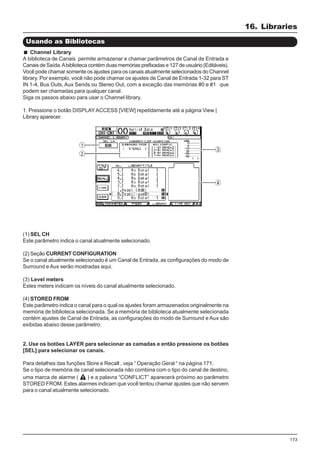 173
(1) SEL CH
Este parâmetro indica o canal atualmente selecionado.
(2) Seção CURRENT CONFIGURATION
Se o canal atualmente selecionado é um Canal de Entrada, as configurações do modo de
Surround e Aux serão mostradas aqui.
(3) Level meters
Estes meters indicam os níveis do canal atualmente selecionado.
(4) STORED FROM
Este parâmetro indica o canal para o qual os ajustes foram armazenados originalmente na
memória de biblioteca selecionada. Se a memória de biblioteca atualmente selecionada
contém ajustes de Canal de Entrada, as configurações do modo de Surround e Aux são
exibidas abaixo desse parâmetro.
2. Use os botões LAYER para selecionar as camadas e então pressione os botões
[SEL] para selecionar os canais.
Para detalhes das funções Store e Recall , veja “ Operação Geral “ na página 171.
Se o tipo de memória de canal selecionada não combina com o tipo do canal de destino,
uma marca de alarme ( ) e a palavra “CONFLICT” aparecerá próximo ao parâmetro
STORED FROM. Estes alarmes indicam que você tentou chamar ajustes que não servem
para o canal atualmente selecionado.
Usando as Bibliotecas
Channel Library
A biblioteca de Canais permite armazenar e chamar parâmetros de Canal de Entrada e
Canais de Saída.Abiblioteca contém duas memórias prefixadas e 127 de usuário (Editáveis).
Você pode chamar somente os ajustes para os canais atualmente selecionados do Channel
library. Por exemplo, você não pode chamar os ajustes de Canal de Entrada 1-32 para ST
IN 1-4, Bus Outs, Aux Sends ou Stereo Out, com a exceção das memórias #0 e #1 que
podem ser chamadas para qualquer canal.
Siga os passos abaixo para usar o Channel library.
1. Pressione o botão DISPLAYACCESS [VIEW] repetidamente até a página View |
Library aparecer.
16. Libraries
 