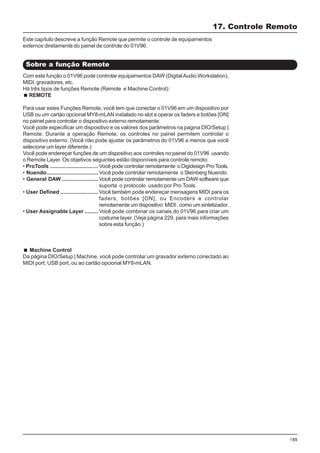 185
Com esta função o 01V96 pode controlar equipamentos DAW (DigitalAudio Workstation),
MIDI, gravadores, etc.
Há três tipos de funções Remote (Remote e Machine Control):
REMOTE
Para usar estes Funções Remote, você tem que conectar o 01V96 em um dispositivo por
USB ou um cartào opcional MY8-mLAN instalado no slot e operar os faders e botões [ON]
no painel para controlar o dispositivo externo remotamente.
Você pode especificar um dispositivo e os valores dos parâmetros na pagina DIO/Setup |
Remote. Durante a operação Remote, os controles no painel permitem controlar o
dispositivo externo. (Você não pode ajustar os parâmetros do 01V96 a menos que você
selecione um layer diferente.)
Você pode endereçar funções de um dispositivo aos controles no painel do 01V96 usando
o Remote Layer. Os objetivos seguintes estão disponíveis para controle remoto:
• ProTools ................................ Você pode controlar remotamente o Digidesign Pro Tools.
• Nuendo.................................. Você pode controlar remotamente o Steinberg Nuendo.
• General DAW ........................ Você pode controlar remotamente um DAW software que
suporta o protocolo usado por Pro Tools.
• User Defined ......................... Você também pode endereçar mensagens MIDI para os
faders, botões [ON], ou Encoders e controlar
remotamente um dispositivo MIDI , como um sintetizador.
• User Assignable Layer ......... Você pode combinar os canais do 01V96 para criar um
costume layer. (Veja página 229, para mais informações
sobre esta função.)
Machine Control
Da página DIO/Setup | Machine, você pode controlar um gravador externo conectado ao
MIDI port, USB port, ou ao cartão opcional MY8-mLAN.
17. Controle Remoto
Sobre a função Remote
Este capítulo descreve a função Remote que permite o controle de equipamentos
externos diretamente do painel de controle do 01V96.
 