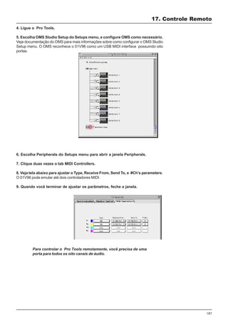 187
4. Ligue o Pro Tools.
5. Escolha OMS Studio Setup do Setups menu, e configure OMS como necessário.
Veja documentação do OMS para mais informações sobre como configurar o OMS Studio
Setup menu. O OMS reconhece o 01V96 como um USB MIDI interface possuindo oito
portas.
17. Controle Remoto
6. Escolha Peripherals do Setups menu para abrir a janela Peripherals.
7. Clique duas vezes o tab MIDI Controllers.
8. Veja tela abaixo para ajustar o Type, Receive From, Send To, e #Ch’s parameters.
O 01V96 pode emular até dois controladores MIDI.
9. Quando você terminar de ajustar os parâmetros, feche a janela.
Para controlar o Pro Tools remotamente, você precisa de uma
porta para todos os oito canais de áudio.
 