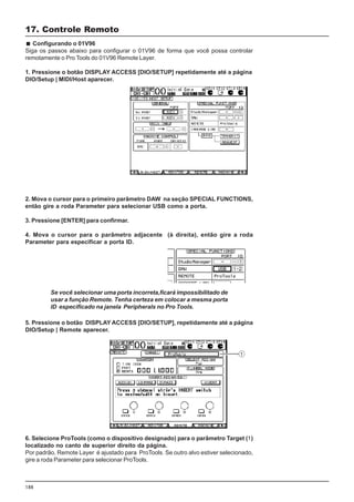 188
Configurando o 01V96
Siga os passos abaixo para configurar o 01V96 de forma que você possa controlar
remotamente o Pro Tools do 01V96 Remote Layer.
1. Pressione o botão DISPLAY ACCESS [DIO/SETUP] repetidamente até a página
DIO/Setup | MIDI/Host aparecer.
17. Controle Remoto
2. Mova o cursor para o primeiro parâmetro DAW na seção SPECIAL FUNCTIONS,
então gire a roda Parameter para selecionar USB como a porta.
3. Pressione [ENTER] para confirmar.
4. Mova o cursor para o parâmetro adjacente (à direita), então gire a roda
Parameter para especificar a porta ID.
5. Pressione o botão DISPLAY ACCESS [DIO/SETUP], repetidamente até a página
DIO/Setup | Remote aparecer.
Se você selecionar uma porta incorreta,ficará impossibilitado de
usar a função Remote. Tenha certeza em colocar a mesma porta
ID especificado na janela Peripherals no Pro Tools.
6. Selecione ProTools (como o dispositivo designado) para o parâmetro Target (1)
localizado no canto de superior direito da página.
Por padrão, Remote Layer é ajustado para ProTools. Se outro alvo estiver selecionado,
gire a roda Parameter para selecionar ProTools.
 
