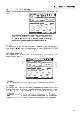 189
7. Pressione o botão LAYER [REMOTE].
Remote Layer está agora disponível para controle e permite controlar remotamente o Pro
Tools.
17. Controle Remoto
Quando o Pro Tools Remote Layer é selecionado, o painel do
01V96 controlará os faders, Encoders e outros controles de botões
de canal do Pro Tools. Para controlar o 01V96, você precisa
selecionar layer de Canal de Entrada ou o Master layer.
Display
Enquanto o layer do Pro Tools está selecionado, você pode usar os botões [F2]–[F4]
como também [ ]/[ ] Tab Scroll para selecionar os modos de exibição. Você pode
selecionar os seguintes modos usando estes botões:
Insert Display (botão [F2])
Pressione o botão [F2] para selecionar o modo Insert Display. Neste modo, você pode
endereçar e editar plug-ins.
(1) TARGET
Este parâmetro permite selecionar o dispositivo que será controlado remotamente.
(2) COUNTER
Este contador indica a posição atual. Este contador trabalha em sincronismo com o
timecode do Pro Tools. O formato de exibição do contador é especificado no Pro Tools.
Os três box seguintes na seção COUNTER indicam o formato atualmente selecionado.
• TIME CODE .................. O formato Pro Tools timecode é ajustado para “Time Code.”
• FEET ............................ O formato Pro Tools timecode é ajustado para “Feet:Frames.”
• BEATS ......................... O formato Pro Tools timecode é ajustado para “Bars:Beats.”
 