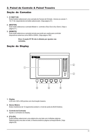 19
1. Display
LCD com 320 x 240 pontos com iluminação traseira.
2. Stereo Meters
Estes medidores de 12 segmentos exibem o nível de saída do BUS Estéreo.
3. Controle de Contraste
Ajusta o contraste do Display.
4. [F1]–[F4]
Estes botões selecionam uma página de uma tela com múltiplas páginas.
Selecionando uma aba na tela, a mesma exibirá a página correspondente. (Veja
página 28)
2. Painel de Controle & Painel Traseiro
1. [1-16]/[17-32]
Estes botões selecionam uma camada de Canais de Entrada . Aciona os canais 1-
16,17-32, dependendo do botão selecionado. (Veja página 31)
2. [MASTER]
Este botão seleciona a camada Master e controla o Bus Out e Aux Send. (Veja a
página 31.)
Seção de Camadas
3. [REMOTE]
Este botão seleciona a camada remota que pode ser usada para controlar
dispositivos externos como MIDI e DAWs. (Veja página 185)
Dica: A seção ST IN não é afetada por ajustes nas
camadas.
Seção do Display
 