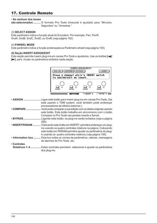 190
• Se nenhum dos boxes
são selecionados .......... O formato Pro Tools timecode é ajustado para “Minutos:
Segundos” ou “ Amostras.”
(3) SELECT ASSIGN
Este parâmetro indica a função atual do Encoders. Por exemplo, Pan, PanR,
SndA, SndB, SndC, SndD, ou SndE (veja página 192).
(4) P.WHEEL MODE
Este parâmetro indica a função endereçada ao Parâmetro wheel (veja página 193).
17. Controle Remoto
(5) Seção INSERT ASSIGN/EDIT
Esta seção permite inserir plug-ins em canais Pro Tools e ajustá-los. Use os botões [ ]/
[ ] para mudar os parâmetros exibidos nesta seção.
• ASSIGN ....................... Ligue este botão para inserir plug-ins em canais Pro Tools. (Se
está usando o TDM system, você também pode endereçar
processadores de efeitos externos.)
• COMPARE.................... Você pode comparar a sua edição com os dados originais usando
este botão. Este botão trabalha em sincronismo com o botão
Compare no Pro Tools nas janelas Inserts e Sends.
• BYPASS ....................... Ligando este botão, os plug-ins serão evitados (veja a página
200).
• INSERT/PARAM ........... Colocando este botão em INSERT, permitira endereçar um plug-
ins usando os quatro controles rotativos na página. Colocando
este botão em PARAM permitira ajustar os parâmetros do plug-
in usando os quatro controles rotativos (veja página 199).
• Information box .......... Este box exibe os nomes de parâmetros, valores, mensagens
de alarmes do Pro Tools, etc.
• Controles
Rotativos 1–4 .............. Estes controles permitem selecionar e ajustar os parâmetros
dos plug-ins.
 