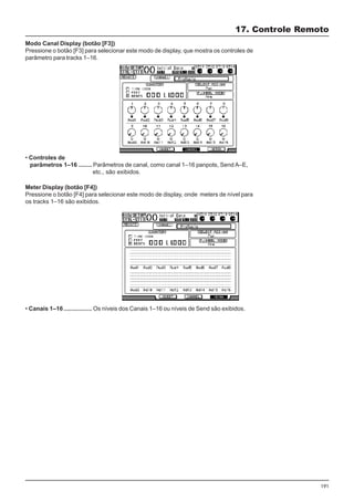 191
Modo Canal Display (botão [F3])
Pressione o botão [F3] para selecionar este modo de display, que mostra os controles de
parâmetro para tracks 1–16.
• Controles de
parâmetros 1–16 ........ Parâmetros de canal, como canal 1–16 panpots, Send A–E,
etc., são exibidos.
17. Controle Remoto
Meter Display (botão [F4])
Pressione o botão [F4] para selecionar este modo de display, onde meters de nível para
os tracks 1–16 são exibidos.
• Canais 1–16................. Os níveis dos Canais 1–16 ou níveis de Send são exibidos.
 