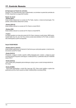 192
Seção de Canal
• Botões [SEL]
Estes botões selecionam os canais do Pro Tools, inserts, e modo de Automação. Por
padrão, estes botões selecionam canais.
• Botões [SOLO]
Estes botões colocam os canais do Pro Tools no modo SOLO.
• Botões [ON]
Estes botões colocam os canais do Pro Tools no modo MUTE.
• Faders
Os faders ajustam os níveis dos canais do Pro Tools, inclusive o audio tracks, MIDI tracks,
master fader, Aux Ins, etc. Se 16 ou menos canais são exibidos no Pro Tools, os faders
são endereçados a partir da esquerda.
Seção FADER MODE
• Botões [AUX 1]–[AUX 5]
Estes botões selecionam os Sends A–E de forma que você pode ajustar o nível de envio
de sinal do canal Pro Toolsl.
17. Controle Remoto
Operação do Painel de controles
Quando o Pro Tools Remote Layer é selecionado, os controles no painel de controles do
01V96 empenham as seguintes funções:
• Botão [AUX 6]
Pressione e segure o botão e aperte o [SEL] desejado para resetar o fader do canal
correspondente.Enquanto você segura o botão [AUX 6], o parâmetro SELECTASSIGN
indica “DFLT.”
• Botão [AUX 8]
Use o botão [SEL] desejado para endereçar o plug-in para o canal correspondente do
Pro Tools.
• Botão [HOME]
Este botão liga/desliga o modo Flip (veja pag 197). Este modo habilita o ajuste dos
parâmetros de Aux Send usando os fader, botões [ON] e controles [PAN].
 