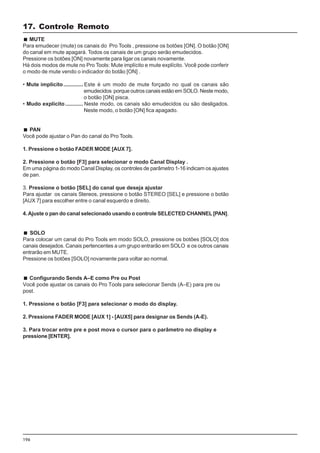 196
MUTE
Para emudecer (mute) os canais do Pro Tools , pressione os botões [ON]. O botão [ON]
do canal em mute apagará. Todos os canais de um grupo serão emudecidos.
Pressione os botões [ON] novamente para ligar os canais novamente.
Há dois modos de mute no Pro Tools: Mute implícito e mute explícito. Você pode conferir
o modo de mute vendo o indicador do botão [ON] .
• Mute implícito............. Este é um modo de mute forçado no qual os canais são
emudecidos porque outros canais estão em SOLO. Neste modo,
o botão [ON] pisca.
• Mudo explícito............ Neste modo, os canais são emudecidos ou são desligados.
Neste modo, o botão [ON] fica apagado.
PAN
Você pode ajustar o Pan do canal do Pro Tools.
1. Pressione o botão FADER MODE [AUX 7].
2. Pressione o botão [F3] para selecionar o modo Canal Display .
Em uma página do modo Canal Display, os controles de parâmetro 1-16 indicam os ajustes
de pan.
3. Pressione o botão [SEL] do canal que deseja ajustar
Para ajustar os canais Stereos, pressione o botão STEREO [SEL] e pressione o botão
[AUX 7] para escolher entre o canal esquerdo e direito.
4.Ajuste o pan do canal selecionado usando o controle SELECTED CHANNEL [PAN].
SOLO
Para colocar um canal do Pro Tools em modo SOLO, pressione os botões [SOLO] dos
canais desejados. Canais pertencentes a um grupo entrarão em SOLO e os outros canais
entrarão em MUTE.
Pressione os botões [SOLO] novamente para voltar ao normal.
Configurando Sends A–E como Pre ou Post
Você pode ajustar os canais do Pro Tools para selecionar Sends (A–E) para pre ou
post.
1. Pressione o botão [F3] para selecionar o modo do display.
2. Pressione FADER MODE [AUX 1] - [AUX5] para designar os Sends (A-E).
3. Para trocar entre pre e post mova o cursor para o parâmetro no display e
pressione [ENTER].
17. Controle Remoto
 