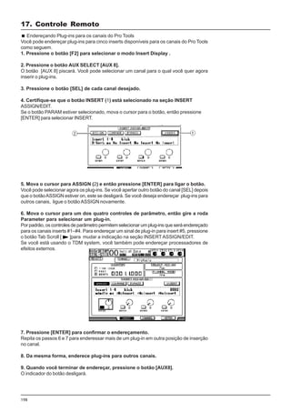 198
5. Mova o cursor para ASSIGN (2) e então pressione [ENTER] para ligar o botão.
Você pode selecionar agora os plug-ins. Se você apertar outro botão do canal [SEL] depois
que o botãoASSIGN estiver on, este se desligará. Se você deseja endereçar plug-ins para
outros canais, ligue o botão ASSIGN novamente.
6. Mova o cursor para um dos quatro controles de parâmetro, então gire a roda
Parameter para selecionar um plug-in.
Por padrão, os controles de parâmetro permitem selecionar um plug-ins que será endereçado
para os canais inserts #1–#4. Para endereçar um sinal de plug-in para insert #5, pressione
o botão Tab Scroll [ ]para mudar a indicação na seção INSERTASSIGN/EDIT.
Se você está usando o TDM system, você também pode endereçar processadores de
efeitos externos.
17. Controle Remoto
Endereçando Plug-ins para os canais do Pro Tools
Você pode endereçar plug-ins para cinco inserts disponíveis para os canais do Pro Tools
como seguem.
1. Pressione o botão [F2] para selecionar o modo Insert Display .
2. Pressione o botão AUX SELECT [AUX 8].
O botão [AUX 8] piscará. Você pode selecionar um canal para o qual você quer agora
inserir o plug-ins.
3. Pressione o botão [SEL] de cada canal desejado.
4. Certifique-se que o botão INSERT (1) está selecionado na seção INSERT
ASSIGN/EDIT.
Se o botão PARAM estiver selecionado, mova o cursor para o botão, então pressione
[ENTER] para selecionar INSERT.
7. Pressione [ENTER] para confirmar o endereçamento.
Repita os passos 6 e 7 para enderessar mais de um plug-in em outra posição de inserção
no canal.
8. Da mesma forma, enderece plug-ins para outros canais.
9. Quando você terminar de endereçar, pressione o botão [AUX8].
O indicador do botão desligará.
 