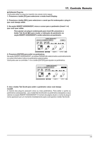 199
Editando Plug-ins
Você pode editar os plug-ins inserido nos canais como segue:
1. Pressione o botão [F2] para selecionar o modo Insert Display.
2. Pressione o botão [SEL] para selecionar o canal que foi endereçado o plug-in
que você deseja editar.
3. Na seção INSERT ASSIGN/EDIT, mova o cursor para o parâmetro (Insert 1–4)
que você quer editar.
17. Controle Remoto
4. Pressione [ENTER] para exibir os parâmetros.
Na seção INSERTASSIGN/EDIT, os botões PARAM são selecionados automaticamente
e a caixa Information indica os parâmetros selecionados.
Você pode usar os controles 1–4 e o botão [ENTER] para ajustar os parâmetros.
5. Use o botão Tab Scroll para exibir o parâmetro value você deseja
mudaR.
A maioria dos plug-ins possuem cinco ou mais parâmetros. Para editar o quinto ou
parâmetros subseqüentes, use o botãoTab Scroll exibir os parâmetros desejados e seus
valores na seção INSERTASSIGN/EDIT. O número de página atual e o nome do plug-in
nome aparecem por um momento imediatamente após você apertar o botão Tab Scroll.
Para ajustar um plug-in endereçado para insert #5, pressione o
botão Tab Scroll [ ] para mudar a indicação de parâmetro na
seção INSERT ASSIGN/EDIT e então selecione um parâmetro.
 
