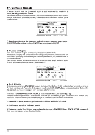 200
6. Mova o cursor para um parâmetro e gire a roda Parameter ou pressione o
botão [ENTER] para ajustar o valor.
São endereçados um ou dois parâmetros a um único controle de parâmetro. Para ligar ou
desligar o parâmetro, pressione [ENTER]. Para modificar um parâmetro variável, gire a
roda Parameter.
17. Controle Remoto
7. Quando você terminar de ajustar os parâmetros, mova o cursor para o botão
INSERT/PARAM e então pressione [ENTER] para mudar para INSERT.
Anulando um Plug-ins
Você pode anular um plug-ins endereçado para os canais do Pro Tools.
Antes de anular o plug-ins, pressione o botão [SEL] correspondente para selecionar um
canal para o qual o plug-ins foi endereçado e então aperte o botão [F2] para selecionar o
modo Insert Display.
Para anular o plug-ins, exiba os parâmetros do plug-in que você deseja anular na seção
INSERTASSIGN/EDIT e então aperte o botão BYPASS.
Scrub & Shuttle
Endereçando o parâmetro DAW SCRUB para um dos botões User Defined [1]–[8], você pode fazer um scrub do canal do
Pro Tools usando a roda Parameter. Endereçando o parâmetro DAW SHUTTLE para um dos botões User Defined [1]–
[8], você pode correr de um lado para outro usando a roda Parameter.
1. Nomeie o DAW SCRUB ou DAW SHUTTLE para um dos botões User Defined [1]–[8].
Antes de endereçar parâmetros a estes botões, você tem que trocar de Layer para cancelar a função Remote. Veja
página 231 para mais informações sobre endereçar os parâmetros para os botões User Defined.
2. Pressione o LAYER [REMOTE] para habilitar o controle remoto do Pro Tools.
3. Certifique-se que o Pro Tools está parado.
4. Pressione o botão User Defined para qual você endereçou o DAW SCRUB ou o DAW SHUTTLE no passo 1.
Você pode usar agora a função Scrub ou Shuttle.
 