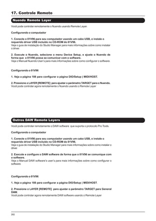 202
Você pode controlar remotamente o Nuendo usando Remote Layer.
Configurando o computador
1. Conecte o 01V96 para seu computador usando um cabo USB, e instale o
requerido driver USB incluído no CD-ROM do 01V96.
Veja o guia de instalação do Studio Manager para mais informações sobre como instalar
o driver.
2. Execute o Nuendo, selecione o menu Device Setup, e ajuste o Nuendo de
forma que o 01V96 possa se comunicar com o software.
Veja o Manual Nuendo User’s para mais informações sobre como configurar o software.
Configurando o 01V96
1. Veja a página 188 para configurar a página DIO/Setup | MIDI/HOST.
2. Pressione o LAYER [REMOTE] para ajustar o parâmetro TARGET para o Nuendo.
Você pode controlar agora remotamente o Nuendo usando o Remote Layer
17. Controle Remoto
Nuendo Remote Layer
Você pode controlar remotamente o DAW software que suporta o protocolo Pro Tools.
Configurando o computador
1. Conecte o 01V96 para seu computador usando um cabo USB, e instale o
requerido driver USB incluído no CD-ROM do 01V96.
Veja o guia de instalação do Studio Manager para mais informações sobre como instalar o
driver.
2. Execute e configure o DAW software de forma que o 01V96 se comunique com
o software.
Veja o Manual DAW software’s user’s para mais informações sobre como configurar o
software.
Configurando o 01V96
1. Veja a página 188 para configurar a página DIO/Setup | MIDI/HOST.
2. Pressione o LAYER [REMOTE] para ajustar o parâmetro TARGET para General
DAW.
Você pode controlar agora remotamente DAW software usando o Remote Layer
Outros DAW Remote Layers
 