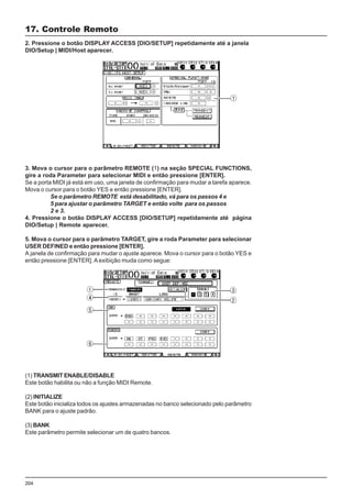 204
2. Pressione o botão DISPLAY ACCESS [DIO/SETUP] repetidamente até a janela
DIO/Setup | MIDI/Host aparecer.
17. Controle Remoto
3. Mova o cursor para o parâmetro REMOTE (1) na seção SPECIAL FUNCTIONS,
gire a roda Parameter para selecionar MIDI e então pressione [ENTER].
Se a porta MIDI já está em uso, uma janela de confirmação para mudar a tarefa aparece.
Mova o cursor para o botão YES e então pressione [ENTER].
Se o parâmetro REMOTE está desabilitado, vá para os passos 4 e
5 para ajustar o parâmetro TARGET e então volte para os passos
2 e 3.
4. Pressione o botão DISPLAY ACCESS [DIO/SETUP] repetidamente até página
DIO/Setup | Remote aparecer.
5. Mova o cursor para o parâmetro TARGET, gire a roda Parameter para selecionar
USER DEFINED e então pressione [ENTER].
A janela de confirmação para mudar o ajuste aparece. Mova o cursor para o botão YES e
então pressione [ENTER]. A exibição muda como segue:
(1) TRANSMIT ENABLE/DISABLE
Este botão habilita ou não a função MIDI Remote.
(2) INITIALIZE
Este botão inicializa todos os ajustes armazenadas no banco selecionado pelo parâmetro
BANK para o ajuste padrão.
(3) BANK
Este parâmetro permite selecionar um de quatro bancos.
 