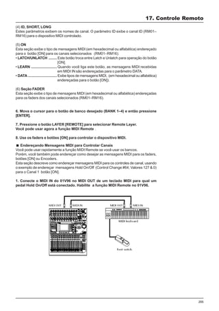 205
(4) ID, SHORT, LONG
Estes parâmetros exibem os nomes de canal. O parâmetro ID exibe o canal ID (RM01–
RM16) para o dispositivo MIDI controlado.
(5) ON
Esta seção exibe o tipo de mensagens MIDI (em hexadecimal ou alfabética) endereçado
para o botão [ON] para os canais selecionados (RM01–RM16).
• LATCH/UNLATCH ........ Este botão troca entre Latch e Unlatch para operação do botão
[ON].
• LEARN ......................... Quando você liga este botão, as mensagens MIDI recebidas
em MIDI IN são endereçadas para o parâmetro DATA.
• DATA ............................ Exibe tipos de mensagens MIDI, (em hexadecimal ou alfabética)
endereçadas para o botão [ON]).
(6) Seção FADER
Esta seção exibe o tipo de mensagens MIDI (em hexadecimal ou alfabética) endereçadas
para os faders dos canais selecionados (RM01–RM16).
6. Mova o cursor para o botão de banco desejado (BANK 1–4) e então pressione
[ENTER].
7. Pressione o botão LAYER [REMOTE] para selecionar Remote Layer.
Você pode usar agora a função MIDI Remote .
8. Use os faders e botões [ON] para controlar o dispositivo MIDI.
17. Controle Remoto
Endereçando Mensagens MIDI para Controlar Canais
Você pode usar rapidamente a função MIDI Remote se você usar os bancos.
Porém, você também pode endereçar como desejar as mensagens MIDI para os faders,
botões [ON] ou Encoders.
Esta seção descreve como endereçar mensagens MIDI para os controles de canal, usando
o exemplo de endereçar mensagens Hold On/Off (Control Change #64; Valores 127 & 0)
para o Canal 1 botão [ON].
1. Conecte o MIDI IN do 01V96 no MIDI OUT de um teclado MIDI para qual um
pedal Hold On/Off está conectado. Habilite a função MIDI Remote no 01V96.
 