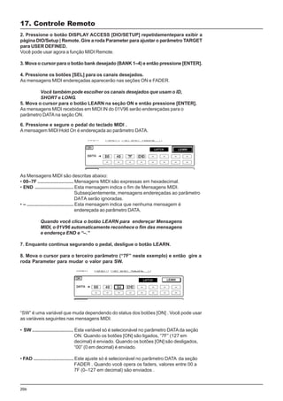 206
As Mensagens MIDI são descritas abaixo:
• 00–7F ........................... Mensagens MIDI são expressas em hexadecimal.
• END ............................. Esta mensagem indica o fim de Mensagens MIDI.
Subseqüentemente, mensagens endereçadas ao parâmetro
DATA serão ignoradas.
• – ................................... Esta mensagem indica que nenhuma mensagem é
endereçada ao parâmetro DATA.
Quando você clica o botão LEARN para endereçar Mensagens
MIDI, o 01V96 automaticamente reconhece o fim das mensagens
e endereça END e “–.”
7. Enquanto continua segurando o pedal, desligue o botão LEARN.
8. Mova o cursor para o terceiro parâmetro (“7F” neste exemplo) e então gire a
roda Parameter para mudar o valor para SW.
“SW” é uma variável que muda dependendo do status dos botões [ON] . Você pode usar
as variáveis seguintes nas mensagens MIDI.
• SW ............................... Esta variável só é selecionável no parâmetro DATAda seção
ON. Quando os botões [ON] são ligados, “7F” (127 em
decimal) é enviado. Quando os botões [ON] são desligados,
“00” (0 em decimal) é enviado.
• FAD .............................. Este ajuste só é selecionável no parâmetro DATA da seção
FADER . Quando você opera os faders, valores entre 00 a
7F (0–127 em decimal) são enviados .
2. Pressione o botão DISPLAY ACCESS [DIO/SETUP] repetidamentepara exibir a
página DIO/Setup | Remote. Gire a roda Parameter para ajustar o parâmetro TARGET
para USER DEFINED.
Você pode usar agora a função MIDI Remote.
3. Mova o cursor para o botão bank desejado (BANK 1–4) e então pressione [ENTER].
4. Pressione os botões [SEL] para os canais desejados.
As mensagens MIDI endereçadas aparecerão nas seções ON e FADER.
Você também pode escolher os canais desejados que usam o ID,
SHORT e LONG.
5. Mova o cursor para o botão LEARN na seção ON e então pressione [ENTER].
As mensagens MIDI recebidas em MIDI IN do 01V96 serão endereçadas para o
parâmetro DATAna seção ON.
17. Controle Remoto
6. Pressione e segure o pedal do teclado MIDI .
Amensagem MIDI Hold On é endereçada ao parâmetro DATA.
 