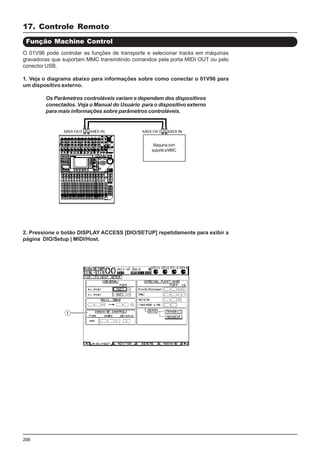 208
O 01V96 pode controlar as funções de transporte e selecionar tracks em máquinas
gravadoras que suportam MMC transmitindo comandos pela porta MIDI OUT ou pelo
conector USB.
1. Veja o diagrama abaixo para informações sobre como conectar o 01V96 para
um dispositivo externo.
17. Controle Remoto
Função Machine Control
2. Pressione o botão DISPLAY ACCESS [DIO/SETUP] repetidamente para exibir a
página DIO/Setup | MIDI/Host.
Os Parâmetros controláveis variam e dependem dos dispositivos
conectados. Veja o Manual do Usuário para o dispositivo externo
para mais informações sobre parâmetros controláveis.
Maquinacom
suporteaMMC
 