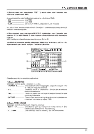 209
17. Controle Remoto
3. Mova o cursor para o parâmetro PORT (1) , então gire a roda Parameter para
selecionar o destino do MMC.
As seguintes portas e slot estão disponíveis como o destino do MMC.
• MIDI ............................. porta MIDI
• USB ............................. porta USB
• SLOT ........................... Slot com um MY8-mLAN (cartão mLAN) instalado
Se USB ou SLOT for selecionado, mova o cursor para o parâmetro adjacente (à direita), e
seleciona uma de oito portas.
4. Mova o cursor para o parâmetro DEVICE ID , então gire a roda Parameter para
ajustar o 01V96 MMC Device ID para o mesmo número ID como o do dispositivo
externo.
MMC é efetivo em dispositivos que usam o mesmo Device ID.
5. Para iniciar o controle remoto, pressione o botão DISPLAYACCESS [DIO/SETUP]
repetidamente para exibir a página DIO/Setup | Machine.
Esta página contém os seguintes parâmetros:
(1) Seção LOCATE/TIME
Esta seção permite ajustar e localizar os pontos.
• LOCATE 1–8 ................ Estes botões localizam as posições (especificadas pelo valor
de TIME) em maquinas externas.
• RTZ .............................. Este botão Return To Zero localiza a posição zero de timecode
em maquinas externas.
• TIME ............................ Localiza os pontos que são especificados em formato de hora/
minuto/segundo/frame.
• CAPTURE .................... Estes botões capturam a posição atual em maquinas externas
e importa a informação na coluna TIME.
(2) Seção TRACK ARMING
Esta seção controla os tracks em maquinas externas.
• Botões 1–24................ Estes botões ligam ou desligam os tracks externos 1–24 e
habilita ou desabilita o modo Record Ready.
• ALL CLEAR ................. Este botão liga todos os botões (1-24) simultaneamente.
 