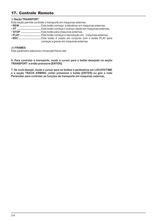 210
3) Seção TRANSPORT
Esta seção permite controlar o transporte em maquinas externas.
• REW ............................. Este botão começa a rebobinar em maquinas externas.
• FF ................................ Este botão começa o avanço rápido em maquinas externas.
• STOP ........................... Este botão para maquinas externas.
• PLAY ............................ Este botão começa a reprodução em maquinas externas.
• REC .............................. Este botão é usado em conjunto com o botão PLAY para
começar a gravar em maquinas externas.
(4) FRAMES
Este parâmetro seleciona o timecode frame rate.
6. Para controlar o transporte, mude o cursor para o botão desejado na seção
TRANSPORT e então pressione [ENTER].
7. Se você desejar, mude o cursor para os botões e parâmetros em LOCATE/TIME
e a seção TRACK ARMING ,então pressione o botão [ENTER] ou gire a roda
Parameter para controlar as funções de transporte em maquinas externas.
17. Controle Remoto
 