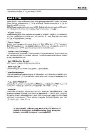 211
Usando Control Changes, Program Changes, e outras mensagens MIDI você pode chamar
Cenas e editar parâmetros no 01V96, e armazenar Os dados internos do 01V96 em
dispositivos MIDI externos.
O 01V96 suporta as seguintes Mensagens MIDI. Cada uma destas Mensagens MIDI podem
ser individualmente colocadas em on ou off para transmissão e recepção.
• Program Changes
Se você endereçar as Cenas para receber números de Program Change, o 01V96 transmitirá
Program Changes quando chamar uma Cena. Também, as Cenas serão trocadas quando
o 01V96 receber Program Changes.
• Control Changes
Se você endereçar parâmetros para números de Control Change, o 01V96 transmite os
Control Changes quando o valor do parâmetro muda.Também, o valor de certos parâmetros
mudarão quando o 01V96 receber o correspondente Control Changes.
• System Exclusive Messages
O 01V96 transmite System Exclusive Parameter Changes em real-time quando os valores
dos parâmetros forem modificados. Também, o 01V96 atualiza os parâmetros quando
recebe Parameter Changes.
• MMC (MIDI Machine Control)
MMC é usado para controle de máquina externa.
• MIDI Note On/Off
Estas mensagens são usadas para ajustar o Freeze effect e.
• Bulk Dump Messages
Estas mensagens permitem armazenar os dados internos do 01V96 em um sequencer ou
MIDI filer. Quando o 01V96 recebe estas mensagens, os dados internos serão reescritos.
• Portas MIDI IN/THRU/OUT
Estas portas transmitem e recebem Dados MIDI de e para dispositivos MIDI. Cada porta
é uma única interface que transmite e recebe dados (16 canais x 1 porta).
• Porta USB
Este porta é usada para conectar um computador e transferir Mensagens MIDI. Esta é
uma interface multi-portas que transmitem e recebem até oito portas(16 canais x 8 portas).
Se você conecta um computador para a porta USB, você tem que instalar o driver software
apropriado no computador. Veja o guia de instalação do Studio Manager para mais
informações sobre instalar drivers.
18. Midi
Midi & 01V96
Este capítulo descreve as funções MIDI do 01V96.
Se o computador está ligado mas a aplicação USB MIDI não foi
iniciada, o desempenho do 01V96 pode ficar lento. Neste caso,
cancele a porta USB como porta transmissão MIDI.
 