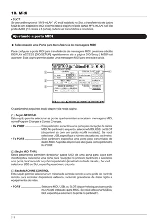 212
18. Midi
Ajustando a porta MIDI
• SLOT
Se um cartão opcional “MY8-mLAN” I/O está instalado no Slot, a transferência de dados
MIDI de um dispositivo MIDI externo estará disponível pelo cartão MY8-mLAN. Até oito
portas MIDI (16 canais x 8 portas) podem ser transmitidos e recebidos.
Selecionando uma Porta para transferência de mensagens MIDI
Para configurar a porta MIDI para transferência de mensagens MIDI, pressione o botão
DISPLAY ACCESS [DIO/SETUP] repetidamente até a página DIO/Setup | MIDI/Host
aparecer. Esta página permite ajustar uma mensagem MIDI para entrada e saída.
Os parâmetros seguintes estão disponíveis nesta página:
(1) Seção GENERAL
Esta seção permite selecionar as portas que transmitem e recebem mensagens MIDI,
como Program Changes e Control Changes.
• Rx PORT ..................... Este parâmetro especifica uma porta para recepção de dados
MIDI. No parâmetro esquerdo, selecione MIDI, USB, ou SLOT
(disponível só com um cartão mLAN instalado). Se você
selecionar USB, especifique o número de portas no parâmetro.
• Tx PORT ...................... Este parâmetro especifica uma porta para transmissão de
dados MIDI.As portas disponíveis são iguais com o parâmetro
Rx PORT.
(2) Seção MIDI THRU
Estes parâmetros permitem direcionar dados MIDI de uma porta para outra sem
modificações. Selecione uma porta para recepção no primeiro parâmetro e selecione
uma porta para transmitir no próximo parâmetro (localizado à direita da seta). Se você
selecionar USB ou Slot, especifique o número da porta.
(3) Seção MACHINE CONTROL
Esta seção permite selecionar um método de controle remoto e uma porta de controle
remoto para controlar dispositivos externos, incluindo gravadores de disco rígido e
equipamentos de vídeo.
• PORT ........................... Selecione MIDI, USB, ou SLOT (disponível só quando um cartão
mLAN está instalado) para MMC. Se você selecionar USB ou
Slot, especifique o número da porta no parâmetro.
 