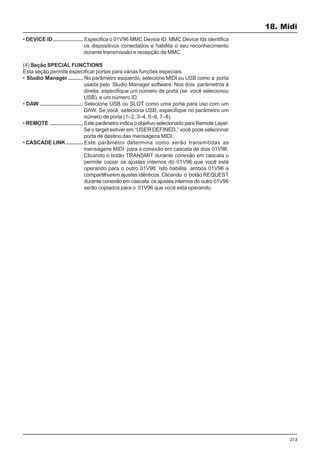 213
• DEVICE ID.................... Especifica o 01V96 MMC Device ID. MMC Device Ids identifica
os dispositivos conectados e habilita o seu reconhecimento
durante transmissão e recepção de MMC.
(4) Seção SPECIAL FUNCTIONS
Esta seção permite especificar portas para várias funções especiais.
• Studio Manager.......... No parâmetro esquerdo, selecione MIDI ou USB como a porta
usada pelo Studio Manager software. Nos dois parâmetros à
direita, especifique um número de porta (se você selecionou
USB), e um número ID.
• DAW ............................. Selecione USB ou SLOT como uma porta para uso com um
DAW. Se você seleciona USB, especifique no parâmetro um
número de porta (1–2, 3–4, 5–6, 7–8).
• REMOTE ...................... Este parâmetro indica o objetivo selecionado para Remote Layer.
Se o target estiver em “USER DEFINED,” você pode selecionar
porta de destino das mensagens MIDI.
• CASCADE LINK ........... Este parâmetro determina como serão transmitidas as
mensagens MIDI para a conexão em cascata de dois 01V96.
Clicando o botão TRANSMIT durante conexão em cascata o
permite copiar os ajustes internos do 01V96 que você está
operando para o outro 01V96. Isto habilita ambos 01V96 a
compartilharem ajustes idênticos. Clicando o botão REQUEST
durante conexão em cascata os ajustes internos do outro 01V96
serão copiados para o 01V96 que você está operando.
18. Midi
 