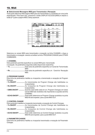 214
Selecione os canais MIDI para transmissão e recepção na linha CHANNEL e ligue a
transmissão e a recepção usando os botões na linha PROGRAM CHANGE para OTHER
COMMANDS.
(1) CHANNEL
Este parâmetro permite especificar os canais MIDI para transmissão
e recepção. Os parâmetros seguintes estão disponíveis nesta linha:
• Tx ................................ Esta caixa de parâmetro especifica um Canal de Transmissão
MIDI .
• Rx ................................ Esta caixa de parâmetro especifica um Canal de Recepção
MIDI.
(2) PROGRAM CHANGE
Esta linha de parâmetros habilita ou incapacita a transmissão e recepção de Program
Changes.
• Tx ON/OFF .................. As transmissões de Program Change são habilitadas ou
incapacitadas.
• Rx ON/OFF .................. As recepções de Program Change são habilitadas ou
incapacitadas.
• OMNI ON/OFF ............. Quando este botão está em on, Program Changes em todos
Canais MIDI são recebidos não importando os ajustes da linha
CHANNEL .
• ECHO ON/OFF ............. Este botão determina se Program Change recebidos na porta
MIDI IN será repetido para a porta MIDI OUT.
(3) CONTROL CHANGE
Este parâmetro habilita ou incapacita transmissão e recepção de Control Changes.
• Tx ON/OFF .................. As transmissões de Control Change são habilitadas ou
incapacitadas.
• Rx ON/OFF .................. As recepções de Control Change são habilitadas ou
incapacitadas.
• ECHO ON/OFF ............. Este botão determina se Control Change recebidos na porta
MIDI IN será repetido para a porta MIDI OUT.
(4) PARAMETER CHANGE
Esta linha de parâmetros habilita ou incapacita transmissão e recepção de Parameter
Changes.
18. Midi
Selecionando Mensagens MIDI para Transmissão e Recepção
Você pode selecionar Mensagens MIDI para ser transmitidas ou recebidas em uma porta
especificada. Para fazer isso, pressione o botão DISPLAY ACCESS [MIDI] re depois o
botão [F1] para a página MIDI | Setup aparecer.
 