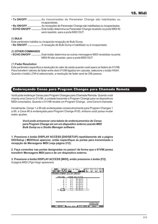 215
Você pode endereçar Cenas para Program Changes para Chamada Remota. Quando você
chama uma Cena no 01V96, a unidade transmite o Program Change para os dispositivos
MIDI conectados. Quando o 01V96 recebe um Program Change, uma Cena é chamada.
Inicialmente, Cenas 1 a 99 são endereçadas consecutivamente para Program Changes 1
a 99, e Cena #0 é endereçada para Program Change #100, embora você possa mudar
estes ajustes.
Você pode armazenar uma tabela de endereçamentos de Cenas
para Program Change em um um dispositivo externo usando MIDI
Bulk Dump ou o Studio Manager software.
1. Pressione o botão DISPLAY ACCESS [DIO/SETUP] repetidamente até a página
DIO/Setup | MIDI/Host aparecer, então especifique as portas para transmissão e
recepção de Mensagens MIDI (veja página 212).
2. Faça conexões nas portas designadas no passo1 de forma que o 01V96 possa
transferir Mensagens MIDI para e de um dispositivo externo.
3. Pressione o botão DISPLAY ACCESS [MIDI], então pressione o botão [F2].
A página MIDI | PgmAsgn aparecerá.
18. Midi
Endereçando Cenas para Program Changes para Chamada Remota
• Tx ON/OFF .................. As transmissões de Parameter Change são habilitadas ou
incapacitadas.
• Rx ON/OFF .................. As recepções de Parameter Change são habilitadas ou incapacitadas.
• ECHO ON/OFF ............. Este botão determina se Parameter Change recebido na porta MIDI IN
será repetido para a porta MIDI OUT.
(5) BULK
Este parâmetro habilita ou incapacita recepção de Bulk Dump.
• Rx ON/OFF .................. A recepção de Bulk Dump é habilitado ou é incapacitado.
(6) OTHER COMMANDS
• ECHO ON/OFF ............. Este botão determina se outras mensagens MIDI recebidas na porta
MIDI IN são ecoadas para a porta MIDI OUT.
(7) Fader Resolution
Este parâmetro especifica a resolução do valor de saída quando você opera os faders do 01V96.
Para transferir valores de fader entre dois 01V96 ligados em cascata, selecione o botão HIGH.
Quando o botão LOW é selecionado, a resolução de fader será de 256 passos.
 