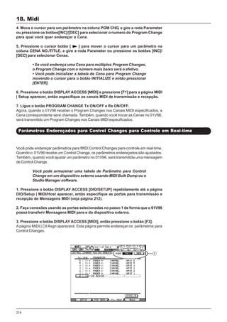216
Você pode endereçar parâmetros para MIDI Control Changes para controle em real-time.
Quando o 01V96 recebe um Control Change, os parâmetros endereçados são ajustados.
Também, quando você ajustar um parâmetro no 01V96, será transmitida uma mensagem
de Control Change.
Você pode armazenar uma tabela de Parâmetro para Control
Change em um dispositivo externo usando MIDI Bulk Dump ou o
Studio Manager software.
1. Pressione o botão DISPLAY ACCESS [DIO/SETUP] repetidamente até a página
DIO/Setup | MIDI/Host aparecer, então especifique as portas para transmissão e
recepção de Mensagens MIDI (veja página 212).
2. Faça conexões usando as portas selecionadas no passo 1 de forma que o 01V96
possa transferir Mensagens MIDI para e do dispositivo externo.
3. Pressione o botão DISPLAY ACCESS [MIDI], então pressione o botão [F3].
A página MIDI | Ctl Asgn aparecerá. Esta página permite endereçar os parâmetros para
Control Changes.
18. Midi
Parâmetros Endereçados para Control Changes para Controle em Real-time
4. Mova o cursor para um parâmetro na coluna PGM CHG, e gire a roda Parameter
ou pressione os botões[INC]/[DEC] para selecionar o numero do Program Change
para qual você quer endereçar a Cena.
5. Pressione o cursor botão [ ] para mover o cursor para um parâmetro na
coluna CENA NO./TITLE, e gire a roda Parameter ou pressione os botões [INC]/
[DEC] para selecionar Cenas.
• Se você endereça uma Cena para múltiplos Program Changes,
o Program Change com o número mais baixo será o efetivo.
• Você pode inicializar a tabela de Cena para Program Change
movendo o cursor para o botão INITIALIZE e então pressionar
[ENTER].
6. Pressione o botão DISPLAY ACCESS [MIDI] e pressione [F1] para a página MIDI
| Setup aparecer, então especifique os canais MIDI de transmissão e recepção.
7. Ligue o botão PROGRAM CHANGE Tx ON/OFF e Rx ON/OFF.
Agora, quando o 01V96 receber o Program Changes nos Canais MIDI especificados, a
Cena correspondente será chamada. Também, quando você trocar as Cenas no 01V96,
será transmitido um Program Changes nos Canais MIDI especificados.
 