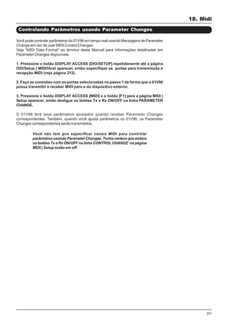 221
Controlando Parâmetros usando Parameter Changes
Você pode controlar parâmetros do 01V96 em tempo real usando Mensagens de Parameter
Change em vez de usar MIDI Control Changes.
Veja “MIDI Data Format” ao término deste Manual para informações detalhadas em
Parameter Changes disponíveis.
1. Pressione o botão DISPLAY ACCESS [DIO/SETUP] repetidamente até a página
DIO/Setup | MIDI/Host aparecer, então especifique as portas para transmissão e
recepção MIDI (veja página 212).
2. Faça as conexões com as portas selecionadas no passo 1 de forma que o 01V96
possa transmitir e receber MIDI para e do dispositivo externo.
3. Pressione o botão DISPLAY ACCESS [MIDI] e o botão [F1] para a página MIDI |
Setup aparecer, então desligue os botões Tx e Rx ON/OFF na linha PARAMETER
CHANGE.
O 01V96 terá seus parâmetros ajustados quando receber Parameter Changes
correspondentes. Também, quando você ajusta parâmetros no 01V96, os Parameter
Changes correspondentes serão transmitidos.
Você não tem que especificar canais MIDI para controlar
parâmetros usando Parameter Changes. Tenha certeza que ambos
os botões Tx e Rx ON/OFF na linha CONTROL CHANGE na página
MIDI | Setup estão em off.
18. Midi
 