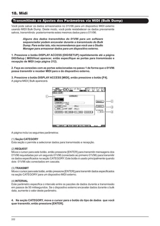 222
18. Midi
Transmitindo os Ajustes dos Parâmetros via MIDI (Bulk Dump)
Você pode salvar os dados armazenados no 01V96 para um dispositivo MIDI externo
usando MIDI Bulk Dump. Deste modo, você pode restabelecer os dados previamente
salvos, transmitindo posteriormente estes mesmos dados para o 01V96.
Alguns dos dados transmitidos do 01V96 para um software
sequenciador podem encavalar durante a transmissão do Bulk
Dump. Para evitar isto, nós recomendamos que você use o Studio
Manager para armazenar dados para um dispositivo externo.
1. Pressione o botão DISPLAY ACCESS [DIO/SETUP] repetidamente até a página
DIO/Setup | MIDI/Host aparecer, então especifique as portas para transmissão e
recepção de MIDI (veja página 212).
2. Faça as conexões com as portas selecionadas no passo 1 de forma que o 01V96
possa transmitir e receber MIDI para e do dispositivo externo.
3. Pressione o botão DISPLAY ACCESS [MIDI], então pressione o botão [F4].
A página MIDI | Bulk aparecerá.
A página inclui os seguintes parâmetros:
(1) Seção CATEGORY
Esta seção o permite a selecionar dados para transmissão e recepção.
(2) REQUEST
Mova o cursor para este botão, então pressione [ENTER] para transmitir mensagens dos
01V96 requisitadas por um segundo 01V96 (conectado ao primeiro 01V96) para transmitir
os dados especificados na seção CATEGORY. Este botão é usado principalmente quando
dois 01V96 são conectados em cascata.
(3) TRANSMIT
Mova o cursor para este botão, então pressione [ENTER] para transmitir dados especificados
na seção CATEGORY para um dispositivo MIDI externo.
(4) INTERVAL
Este parâmetro especifica o intervalo entre os pacotes de dados durante a transmissão
em passos de 50 milisegundos. Se o dispositivo externo encavalar dados durante o bulk
data, aumente o valor deste parâmetro.
4. Na seção CATEGORY, mova o cursor para o botão do tipo de dados que você
quer transmitir, então pressione [ENTER].
 
