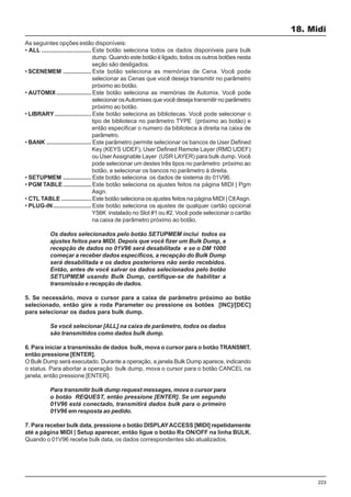 223
18. Midi
As seguintes opções estão disponíveis:
• ALL .............................. Este botão seleciona todos os dados disponíveis para bulk
dump. Quando este botão é ligado, todos os outros botões nesta
seção são desligados.
• SCENEMEM ................. Este botão seleciona as memórias de Cena. Você pode
selecionar as Cenas que você deseja transmitir no parâmetro
próximo ao botão.
• AUTOMIX..................... Este botão seleciona as memórias de Automix. Você pode
selecionar osAutomixes que você deseja transmitir no parâmetro
próximo ao botão.
• LIBRARY ...................... Este botão seleciona as bibliotecas. Você pode selecionar o
tipo de biblioteca no parâmetro TYPE (próximo ao botão) e
então especificar o numero da biblioteca à direita na caixa de
parâmetro.
• BANK ........................... Este parâmetro permite selecionar os bancos de User Defined
Key (KEYS UDEF), User Defined Remote Layer (RMD UDEF)
ou UserAssignable Layer (USR LAYER) para bulk dump. Você
pode selecionar um destes três tipos no parâmetro próximo ao
botão, e selecionar os bancos no parâmetro à direita.
• SETUPMEM ................. Este botão seleciona os dados de sistema do 01V96.
• PGM TABLE................. Este botão seleciona os ajustes feitos na página MIDI | Pgm
Asgn.
• CTL TABLE .................. Este botão seleciona os ajustes feitos na página MIDI | CtlAsgn.
• PLUG-IN....................... Este botão seleciona os ajustes de qualquer cartão opcional
Y56K instalado no Slot #1 ou #2. Você pode selecionar o cartão
na caixa de parâmetro próximo ao botão.
Os dados selecionados pelo botão SETUPMEM inclui todos os
ajustes feitos para MIDI. Depois que você fizer um Bulk Dump, a
recepção de dados no 01V96 será desabilitada e se o DM 1000
começar a receber dados específicos, a recepção do Bulk Dump
será desabilitada e os dados posteriores não serão recebidos.
Então, antes de você salvar os dados selecionados pelo botão
SETUPMEM usando Bulk Dump, certifique-se de habilitar a
transmissão e recepção de dados.
5. Se necessário, mova o cursor para a caixa de parâmetro próximo ao botão
selecionado, então gire a roda Parameter ou pressione os botões [INC]/[DEC]
para selecionar os dados para bulk dump.
Se você selecionar [ALL] na caixa de parâmetro, todos os dados
são transmitidos como dados bulk dump.
6. Para iniciar a transmissão de dados bulk, mova o cursor para o botão TRANSMIT,
então pressione [ENTER].
O Bulk Dump será executado. Durante a operação, a janela Bulk Dump aparece, indicando
o status. Para abortar a operação bulk dump, mova o cursor para o botão CANCEL na
janela, então pressione [ENTER].
Para transmitir bulk dump request messages, mova o cursor para
o botão REQUEST, então pressione [ENTER]. Se um segundo
01V96 está conectado, transmitirá dados bulk para o primeiro
01V96 em resposta ao pedido.
7. Para receber bulk data, pressione o botão DISPLAYACCESS [MIDI] repetidamente
até a página MIDI | Setup aparecer, então ligue o botão Rx ON/OFF na linha BULK.
Quando o 01V96 recebe bulk data, os dados correspondentes são atualizados.
 
