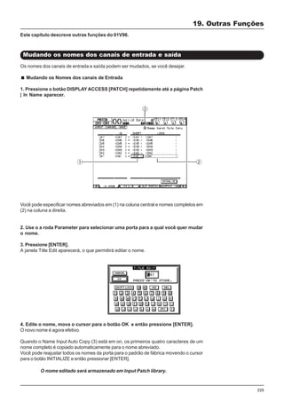 225
Mudando os nomes dos canais de entrada e saída
19. Outras Funções
Você pode especificar nomes abreviados em (1) na coluna central e nomes completos em
(2) na coluna a direita.
2. Use o a roda Parameter para selecionar uma porta para a qual você quer mudar
o nome.
3. Pressione [ENTER].
A janela Title Edit aparecerá, o que permitirá editar o nome.
Este capítulo descreve outras funções do 01V96.
Os nomes dos canais de entrada e saída podem ser mudados, se você desejar.
Mudando os Nomes dos canais de Entrada
1. Pressione o botão DISPLAY ACCESS [PATCH] repetidamente até a página Patch
| In Name aparecer.
4. Edite o nome, mova o cursor para o botão OK e então pressione [ENTER].
O novo nome é agora efetivo.
Quando o Name Input Auto Copy (3) está em on, os primeiros quatro caracteres de um
nome completo é copiado automaticamente para o nome abreviado.
Você pode reajustar todos os nomes da porta para o padrão de fábrica movendo o cursor
para o botão INITIALIZE e então pressionar [ENTER].
O nome editado será armazenado em Input Patch library.
 