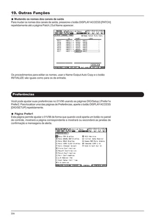 226
Você pode ajustar suas preferências no 01V96 usando as páginas DIO/Setup | Prefer1e
Prefer2. Para localizar uma das páginas de Preferências, aperte o botão DISPLAYACCESS
[DIO/SETUP] repetidamente.
Página Prefer1
Esta página permite ajustar o 01V96 de forma que quando você aperta um botão no painel
de controle, mostrará a página correspondente e mostrará ou esconderá as janelas de
confirmação e mensagens de alerta.
19. Outras Funções
Mudando os nomes dos canais de saída
Para mudar os nomes dos canais de saída, pressione o botão DISPLAYACCESS [PATCH]
repetidamente até a página Patch | Out Name aparecer.
Os procedimentos para editar os nomes, usar o Name Output Auto Copy e o botão
INITIALIZE são iguais como para os de entrada.
Preferências
 