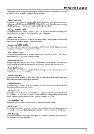 227
• Display Auto PAN
Se este parâmetro está em on, a página Pan/Route aparecerá automaticamente quando
vocêoperararo[PAN]naseçãoSELECTEDCHANNEL.NomodoStereoSurround,operando
o [PAN] você ajusta o Pan. Caso contrário, ajusta o Surround Pan.
• Display Auto EQUALIZER
Se este parâmetro está em on, a página EQ | EQ Edit aparecera automaticamente quando
você pressionar um botão EQ na seção SELECTED CHANNEL .
• Display Auto SOLO
Se este parâmetro está em on, a página DIO/Setup | Monitor aparecera automaticamente
quando você colocar em solo um Canal de Entrada.
• Display Auto WORD CLOCK
Se este parâmetro está em on, a página DIO/Setup | Word Clock aparecerá
automaticamente se o wordclock externo falhar.
• Auto Channel Select
Se este parâmetro está em on, você pode selecionar um canal movendo o fader ou ou
pressionando [SOLO] ou [ON] correspondente.
• Store Confirmation
Se este parâmetro está em on, a janela Title Edit para entrar com um nome em uma
memória de Cena ou biblioteca aparecera quando você executar o armazenamento.
• Recall Confirmation
Se este parâmetro está em on, uma janela de confirmação aparece quando você chamar
uma memória de Cena ou biblioteca.
• Patch Confirmation
Se este parâmetro está em on, uma mensagem de confirmação aparecerá quando você
editar o endereçamento de entradas e saídas.
• Pair Confirmation
Se este parâmetro está em on, uma mensagem de confirmação aparecerá quando você
criar ou cancelar canais emparelhados.
• L/R Nominal Pan
Se este parâmetro está em on, os sinais left/odd e right/even estarão em nível nominal (0
dB) quando o pan do Canal de Entrada estiver totalmente a esquerda ou totalmente a
direita. Se este parâmetro está em off, o nível de sinal será de +3 dB.
• Fast Meter Fall Time
Se este parâmetro está em on, os níveis dos meters caem mais rápido.
• DIO Warning
Se este parâmetro está em on, uma mensagem de advertência aparecerá quando qualquer
erro acontece nos sinais digitais de áudio recebidos no Slot ou na entrada 2TR Digital.
• MIDI Warning
Se este parâmetro está em on, uma mensagem de advertência aparecerá quando qualquer
erro acontecer nas mensagens MIDI.
19. Outras Funções
Esta página contém os seguintes parâmetros. (Estes parâmetros são explicados na ordem
do inicio da coluna esquerda para o fim da coluna direita.)
 