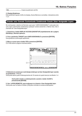 229
• EQ ................................ Copia os parâmetro de EQ.
(5) Display Brightness
Este parâmetro ajusta o brilho do display, Scene Memory e os botões indicadores entre
1 e 4.
19. Outras Funções
Criando uma Camada Customizada Combinando Canais (User Assignable Layer)
Se você ajustar o destino de Remote Layer para “USER ASSIGNABLE” você pode criar
uma capa customizada combinando quaisquer canais (excluindo o Stereo Out). Isto é
chamado de “UserAssignable layer.”
1. Pressione o botão DISPLAY ACCESS [DIO/SETUP] repetidamente até a página
DIO/Setup | Remote aparecer.
2. Fixe o parâmetro TARGET para USER ASSIGNABLE e pressione [ENTER].
Uma janela de confirmação aparecerá.
3. Mova o cursor para o botão YES e pressione [ENTER].
O 01V96 exibirá a página mostrada abaixo.
4. Selecione os canais que você deseja endereçar ao User Assignable layer usando
os parâmetros 1-16 (1).
Você pode salvar quatro endereçamentos de 16 canais em quatro bancos nos Banks 1–4.
5. Use LAYER [REMOTE] para endereçar ou chamar o User Assignable layer.
Você pode usar os faders e botões [ON] para controlar os canais endereçados.
Você pode resetar o endereçamento usando o botão CLEAR e
pressionando [ENTER].
 