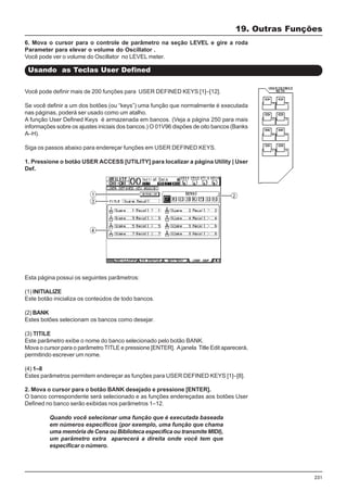 231
Esta página possui os seguintes parâmetros:
(1) INITIALIZE
Este botão inicializa os conteúdos de todo bancos.
(2) BANK
Estes botões selecionam os bancos como desejar.
(3) TITILE
Este parâmetro exibe o nome do banco selecionado pelo botão BANK.
Mova o cursor para o parâmetro TITLE e pressione [ENTER]. Ajanela Title Edit aparecerá,
permitindo escrever um nome.
(4) 1–8
Estes parâmetros permitem endereçar as funções para USER DEFINED KEYS [1]–[8].
19. Outras Funções
Usando as Teclas User Defined
6. Mova o cursor para o controle de parâmetro na seção LEVEL e gire a roda
Parameter para elevar o volume do Oscillator .
Você pode ver o volume do Oscillator no LEVEL meter.
Você pode definir mais de 200 funções para USER DEFINED KEYS [1]–[12].
Se você definir a um dos botões (ou “keys”) uma função que normalmente é executada
nas páginas, poderá ser usado como um atalho.
A função User Defined Keys é armazenada em bancos. (Veja a página 250 para mais
informações sobre os ajustes iniciais dos bancos.) O 01V96 dispões de oito bancos (Banks
A–H).
Siga os passos abaixo para endereçar funções em USER DEFINED KEYS.
1. Pressione o botão USER ACCESS [UTILITY] para localizar a página Utility | User
Def.
2. Mova o cursor para o botão BANK desejado e pressione [ENTER].
O banco correspondente será selecionado e as funções endereçadas aos botões User
Defined no banco serão exibidas nos parâmetros 1–12.
Quando você selecionar uma função que é executada baseada
em números específicos (por exemplo, uma função que chama
uma memória de Cena ou Biblioteca especifica ou transmite MIDI),
um parâmetro extra aparecerá a direita onde você tem que
especificar o número.
 
