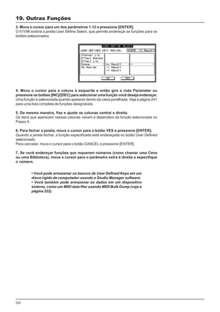 232
3. Mova o cursor para um dos parâmetros 1-12 e pressione [ENTER].
O 01V96 exibirá a janela User Define Select, que permite endereçar as funções para os
botões selecionados.
19. Outras Funções
4. Mova o cursor para a coluna à esquerda e então gire a roda Parameter ou
pressione os botões [INC]/[DEC] para selecionar uma função você deseja endereçar.
Uma função é selecionada quando aparecer dentro da caixa pontilhada. Veja a página 241
para uma lista completa de funções designáveis.
5. Da mesma maneira, fixe e ajuste as colunas central e direita.
Os itens que aparecem nessas colunas variam e dependem da função selecionada no
Passo 4.
6. Para fechar a janela, mova o cursor para o botão YES e pressione [ENTER].
Quando a janela fechar, a função especificada está endereçada no botão User Defined
selecionado.
Para cancelar, mova o cursor para o botão CANCEL e pressione [ENTER].
7. Se você endereçar funções que requerem números (como chamar uma Cena
ou uma Biblioteca), mova o cursor para o parâmetro extra à direita e especifique
o número.
• Você pode armazenar os bancos de User Defined Keys em um
disco rígido de computador usando o Studio Manager software.
• Você também pode armazenar os dados em um dispositivo
externo, como um MIDI data filer usando MIDI Bulk Dump (veja a
página 222).
 