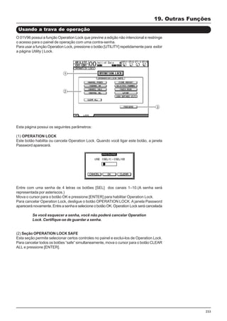 233
19. Outras Funções
Usando a trava de operação
O 01V96 possui a função Operation Lock que previne a edição não intencional e restringe
o acesso para o painel de operação com uma contra-senha.
Para usar a função Operation Lock, pressione o botão [UTILITY] repetidamente para exibir
a página Utility | Lock.
Esta página possui os seguintes parâmetros:
(1) OPERATION LOCK
Este botão habilita ou cancela Operation Lock. Quando você ligar este botão, a janela
Password aparecerá.
Entre com uma senha de 4 letras os botões [SEL] dos canais 1–10.(A senha será
representada por asteriscos.)
Mova o cursor para o botão OK e pressione [ENTER] para habilitar Operation Lock.
Para cancelar Operation Lock, desligue o botão OPERATION LOCK. A janela Password
aparecerá novamente. Entre a senha e selecione o botão OK. Operation Lock será cancelada
Se você esquecer a senha, você não poderá cancelar Operation
Lock. Certifique-se de guardar a senha.
(2) Seção OPERATION LOCK SAFE
Esta seção permite selecionar certos controles no painel e exclui-los de Operation Lock.
Para cancelar todos os botões “safe” simultaneamente, mova o cursor para o botão CLEAR
ALL e pressione [ENTER].
 