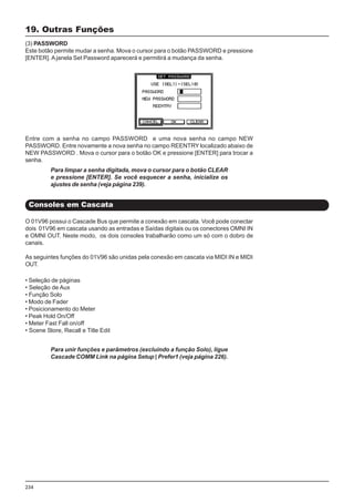 234
19. Outras Funções
(3) PASSWORD
Este botão permite mudar a senha. Mova o cursor para o botão PASSWORD e pressione
[ENTER]. Ajanela Set Password aparecerá e permitirá a mudança da senha.
Entre com a senha no campo PASSWORD e uma nova senha no campo NEW
PASSWORD. Entre novamente a nova senha no campo REENTRY localizado abaixo de
NEW PASSWORD . Mova o cursor para o botão OK e pressione [ENTER] para trocar a
senha.
Para limpar a senha digitada, mova o cursor para o botão CLEAR
e pressione [ENTER]. Se você esquecer a senha, inicialize os
ajustes de senha (veja página 239).
O 01V96 possui o Cascade Bus que permite a conexão em cascata. Você pode conectar
dois 01V96 em cascata usando as entradas e Saídas digitais ou os conectores OMNI IN
e OMNI OUT. Neste modo, os dois consoles trabalharão como um só com o dobro de
canais.
As seguintes funções do 01V96 são unidas pela conexão em cascata via MIDI IN e MIDI
OUT.
Consoles em Cascata
• Seleção de páginas
• Seleção de Aux
• Função Solo
• Modo de Fader
• Posicionamento do Meter
• Peak Hold On/Off
• Meter Fast Fall on/off
• Scene Store, Recall e Title Edit
Para unir funções e parâmetros (excluindo a função Solo), ligue
Cascade COMM Link na página Setup | Prefer1 (veja página 226).
 