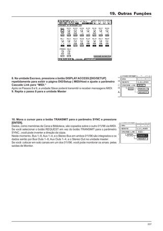 237
19. Outras Funções
8. Na unidade Escravo, pressione o botão DISPLAY ACCESS [DIO/SETUP]
repetidamente para exibir a página DIO/Setup | MIDI/Host e ajuste o parâmetro
Cascade Link para “MIDI.”
9. Repita o passo 8 para a unidade Master
Após os Passos 8 e 9, a unidade Slave poderá transmitir e receber mensagens MIDI.
10. Mova o cursor para o botão TRANSMIT para o parâmetro SYNC e pressione
[ENTER].
Dados, como memórias de Cena e Biblioteca, são copiados sobre o outro 01V96 via MIDI.
Se você selecionar o botão REQUEST em vez do botão TRANSMIT para o parâmetro
SYNC , você pode inverter a direção da cópia.
Neste momento, Bus 1–8, Aux 1–4, e o Stereo Bus em ambos 01V96 são integrados e os
dados sairão por Bus Outs 1–8, Aux Outs 1–4, e o Stereo Out na unidade master.
Se você colocar em solo canais em um dos 01V96, você pode monitorar os sinais pelas
saídas de Monitor.
 